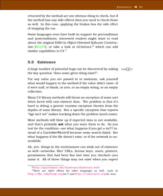 E XISTENCE      81


returned by the method are one obvious thing to check, but if
the method has any side-effects then you need to check those
as well. In this case, applying the brakes has the side effect
of stopping the car.
Some languages even have built-in support for preconditions
and postconditions; interested readers might want to read
about the original Eiffel in Object-Oriented Software Construc-
tion [Mey97], or take a look at nContract,6 which can add
similar capabilities to C#.7


5.5 Existence
A large number of potential bugs can be discovered by asking         CORR E CT

the key question “does some given thing exist?”.
For any value you are passed in or maintain, ask yourself
what would happen to the method if the value didn’t exist—if
it were null, or blank, or zero, or an empty string, or an empty
collection.
Many C# library methods will throw an exception of some sort
when faced with non-existent data. The problem is that it’s
hard to debug a generic runtime exception thrown from the
depths of some library. But a speciﬁc exception that reports
“Age isn’t set” makes tracking down the problem much easier.
Most methods will blow up if expected data is not available,
and that’s probably not what you want them to do. So you
test for the condition—see what happens if you get a null in-
stead of a CustomerRecord because some search failed. See
what happens if the ﬁle doesn’t exist, or if the network is un-
available.
Ah, yes: things in the environment can wink out of existence
as well—networks, ﬁles’ URLs, license keys, users, printers,
permissions that had been ﬁne last time you checked—you
name it. All of these things may not exist when you expect

   6 http://puzzleware.net/nContract/nContract.html
   7 There are other efforts for other languages as well, such as

http://dbc.rubyforge.org for C and http://icontract2.org for Java.
 