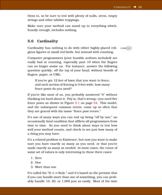 C ARDINALITY      82


them to, so be sure to test with plenty of nulls, zeros, empty
strings and other nihilist trappings.
Make sure your method can stand up to everything which,
funnily enough, includes nothing.


5.6 Cardinality
Cardinality has nothing to do with either highly-placed reli-      CORRE C T

gious ﬁgures or small red birds, but instead with counting.
Computer programmers (your humble authors included) are
really bad at counting, especially past 10 when the ﬁngers
can no longer assist us. For instance, answer the following
question quickly, off the top of your head, without beneﬁt of
ﬁngers, paper, or UML:
     If you’ve got 12 feet of lawn that you want to fence,
     and each section of fencing is 3 feet wide, how many
     fence posts do you need?
If you’re like most of us, you probably answered “4” without
thinking too hard about it. Pity is, that’s wrong—you need ﬁve
fence posts as shown in Figure 5.1 on page 84. This model,
and the subsequent common errors, come up so often that
they are graced with the name “fence post errors.”
It’s one of many ways you can end up being “off by one;” an
occasionally fatal condition that afﬂicts all programmers from
time to time. So you need to think about ways to test how
well your method counts, and check to see just how many of
a thing you may have.
It’s a related problem to Existence, but now you want to make
sure you have exactly as many as you need, or that you’ve
made exactly as many as needed. In most cases, the count of
some set of values is only interesting in these three cases:
  1. Zero
  2. One
  3. More than one
It’s called the “0–1–n Rule,” and it’s based on the premise that
if you can handle more than one of something, you can prob-
ably handle 10, 20, or 1,000 just as easily. Most of the time
 