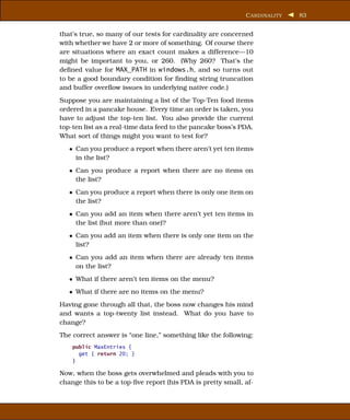 C ARDINALITY   83


that’s true, so many of our tests for cardinality are concerned
with whether we have 2 or more of something. Of course there
are situations where an exact count makes a difference—10
might be important to you, or 260. (Why 260? That’s the
deﬁned value for MAX_PATH in windows.h, and so turns out
to be a good boundary condition for ﬁnding string truncation
and buffer overﬂow issues in underlying native code.)
Suppose you are maintaining a list of the Top-Ten food items
ordered in a pancake house. Every time an order is taken, you
have to adjust the top-ten list. You also provide the current
top-ten list as a real-time data feed to the pancake boss’s PDA.
What sort of things might you want to test for?
   • Can you produce a report when there aren’t yet ten items
     in the list?
   • Can you produce a report when there are no items on
     the list?
   • Can you produce a report when there is only one item on
     the list?
   • Can you add an item when there aren’t yet ten items in
     the list (but more than one)?
   • Can you add an item when there is only one item on the
     list?
   • Can you add an item when there are already ten items
     on the list?
   • What if there aren’t ten items on the menu?
   • What if there are no items on the menu?
Having gone through all that, the boss now changes his mind
and wants a top-twenty list instead. What do you have to
change?
The correct answer is “one line,” something like the following:
    public MaxEntries {
      get { return 20; }
    }

Now, when the boss gets overwhelmed and pleads with you to
change this to be a top-ﬁve report (his PDA is pretty small, af-
 