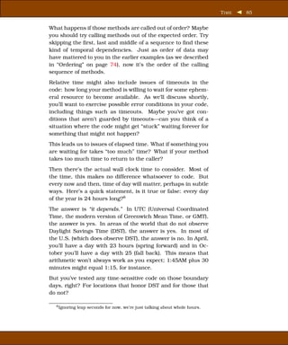 T IME   85


What happens if those methods are called out of order? Maybe
you should try calling methods out of the expected order. Try
skipping the ﬁrst, last and middle of a sequence to ﬁnd these
kind of temporal dependencies. Just as order of data may
have mattered to you in the earlier examples (as we described
in “Ordering” on page 74), now it’s the order of the calling
sequence of methods.
Relative time might also include issues of timeouts in the
code: how long your method is willing to wait for some ephem-
eral resource to become available. As we’ll discuss shortly,
you’ll want to exercise possible error conditions in your code,
including things such as timeouts. Maybe you’ve got con-
ditions that aren’t guarded by timeouts—can you think of a
situation where the code might get “stuck” waiting forever for
something that might not happen?
This leads us to issues of elapsed time. What if something you
are waiting for takes “too much” time? What if your method
takes too much time to return to the caller?
Then there’s the actual wall clock time to consider. Most of
the time, this makes no difference whatsoever to code. But
every now and then, time of day will matter, perhaps in subtle
ways. Here’s a quick statement, is it true or false: every day
of the year is 24 hours long?8
The answer is “it depends.” In UTC (Universal Coordinated
Time, the modern version of Greenwich Mean Time, or GMT),
the answer is yes. In areas of the world that do not observe
Daylight Savings Time (DST), the answer is yes. In most of
the U.S. (which does observe DST), the answer is no. In April,
you’ll have a day with 23 hours (spring forward) and in Oc-
tober you’ll have a day with 25 (fall back). This means that
arithmetic won’t always work as you expect; 1:45AM plus 30
minutes might equal 1:15, for instance.
But you’ve tested any time-sensitive code on those boundary
days, right? For locations that honor DST and for those that
do not?

  8 Ignoring   leap seconds for now, we’re just talking about whole hours.
 