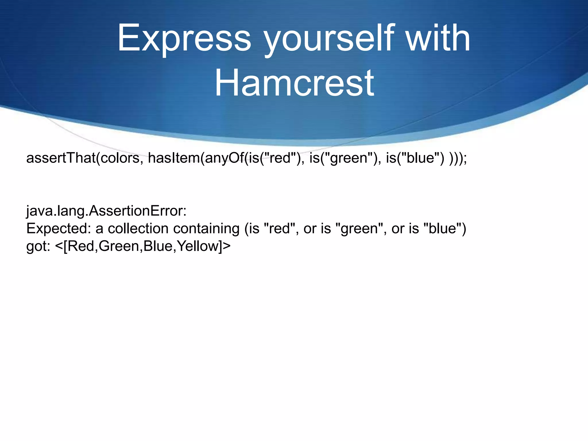 Express yourself with HamcrestassertThat(colors, hasItem(anyOf(is("red"), is("green"), is("blue") )));java.lang.AssertionError:Expected: a collection containing (is "red", or is "green", or is "blue")got: <[Red,Green,Blue,Yellow]>