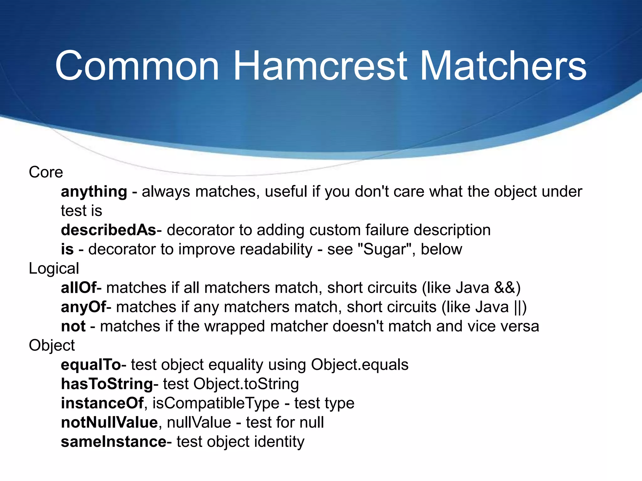 Common Hamcrest MatchersCore anything - always matches, useful if you don't care what the object under test is describedAs- decorator to adding custom failure description is - decorator to improve readability - see "Sugar", below Logical allOf- matches if all matchers match, short circuits (like Java &&) anyOf- matches if any matchers match, short circuits (like Java ||) not - matches if the wrapped matcher doesn't match and vice versa Object equalTo- test object equality using Object.equalshasToString- test Object.toStringinstanceOf, isCompatibleType - test type notNullValue, nullValue - test for null sameInstance- test object identity 