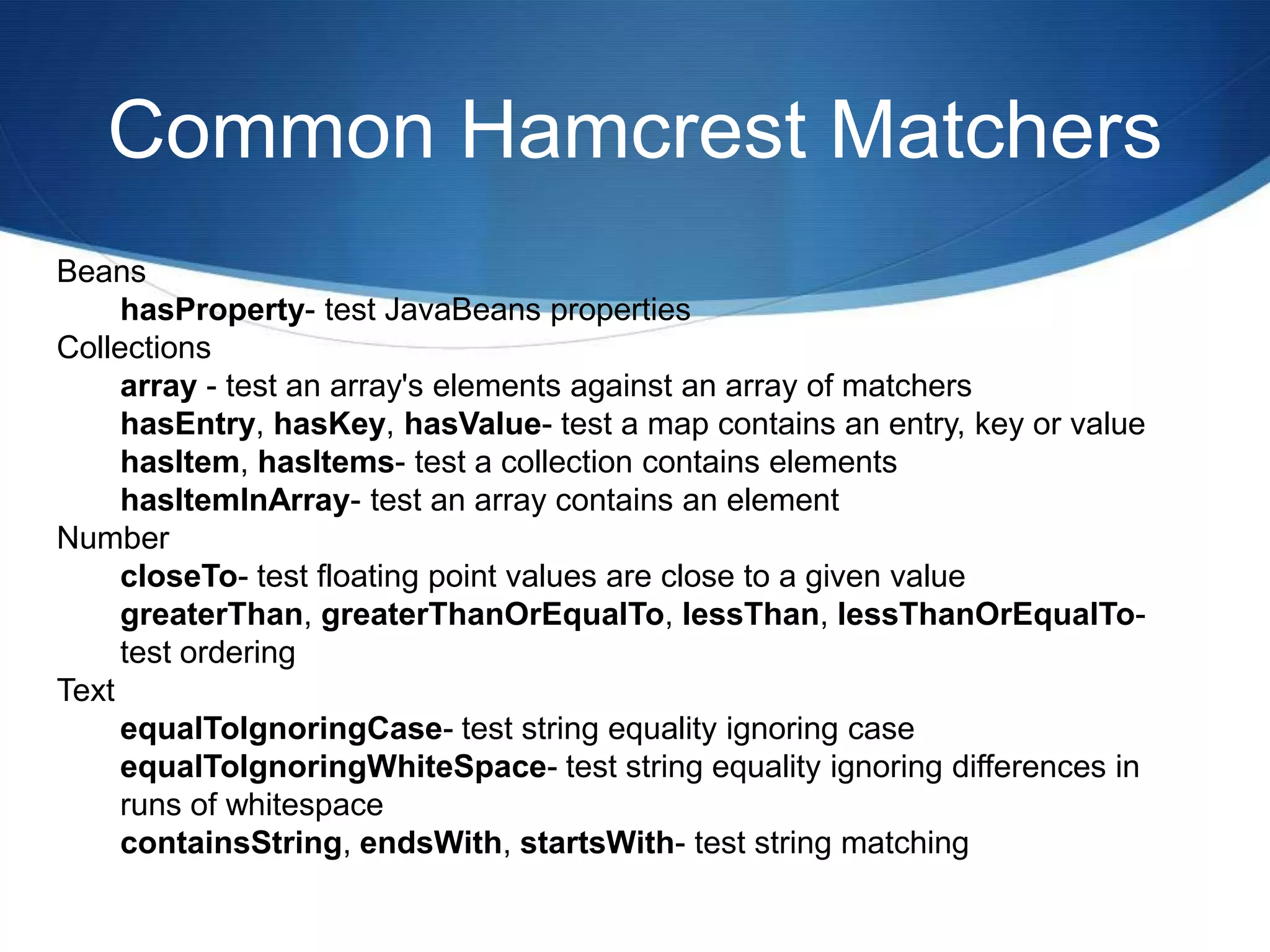 Common Hamcrest MatchersBeans hasProperty- test JavaBeans properties Collections array - test an array's elements against an array of matchers hasEntry, hasKey, hasValue- test a map contains an entry, key or value hasItem, hasItems- test a collection contains elements hasItemInArray- test an array contains an element Number closeTo- test floating point values are close to a given value greaterThan, greaterThanOrEqualTo, lessThan, lessThanOrEqualTo- test ordering Text equalToIgnoringCase- test string equality ignoring case equalToIgnoringWhiteSpace- test string equality ignoring differences in runs of whitespace containsString, endsWith, startsWith- test string matching 