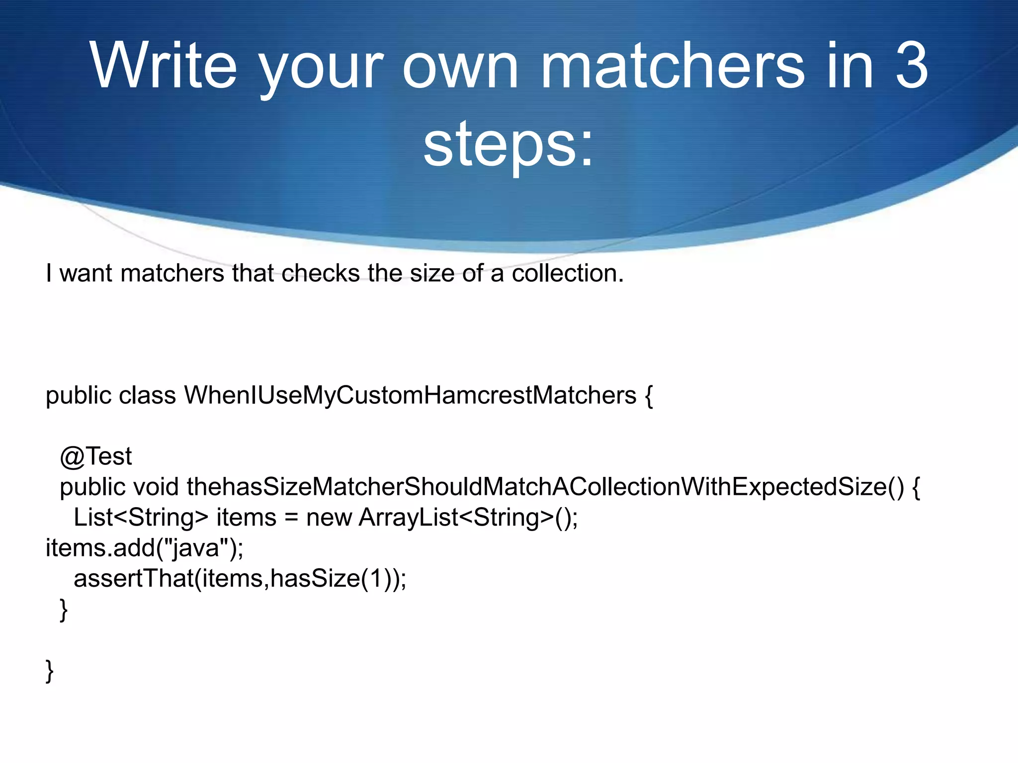 Write your own matchers in 3 steps:I want matchers that checks the size of a collection.public class WhenIUseMyCustomHamcrestMatchers {  @Test  public void thehasSizeMatcherShouldMatchACollectionWithExpectedSize() {    List<String> items = new ArrayList<String>();items.add("java");    assertThat(items,hasSize(1));  }}