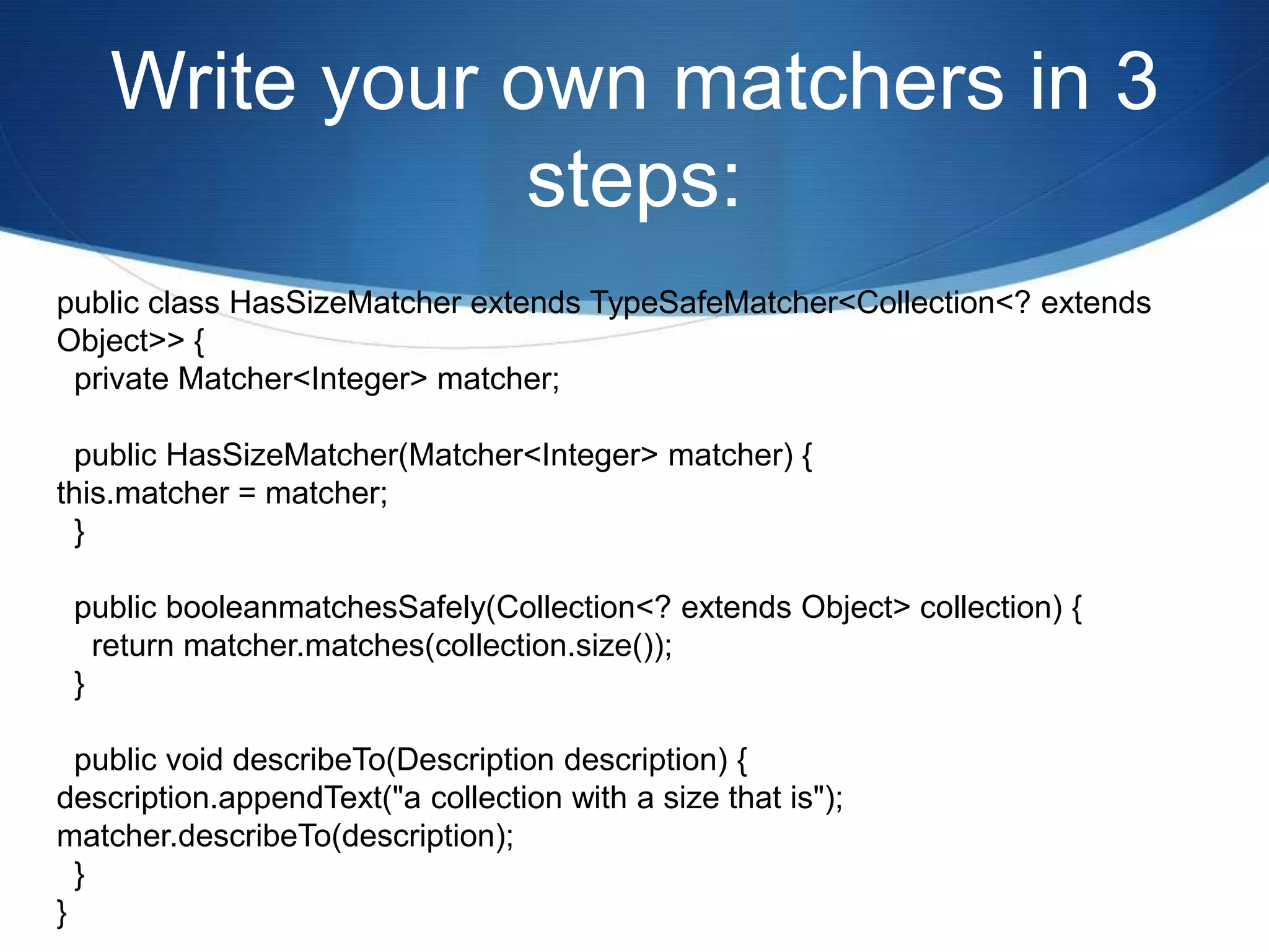 Write your own matchers in 3 steps:public class HasSizeMatcher extends TypeSafeMatcher<Collection<? extends Object>> {  private Matcher<Integer> matcher;  public HasSizeMatcher(Matcher<Integer> matcher) {this.matcher = matcher;  }  public booleanmatchesSafely(Collection<? extends Object> collection) {    return matcher.matches(collection.size());  }  public void describeTo(Description description) {description.appendText("a collection with a size that is");matcher.describeTo(description);  }}