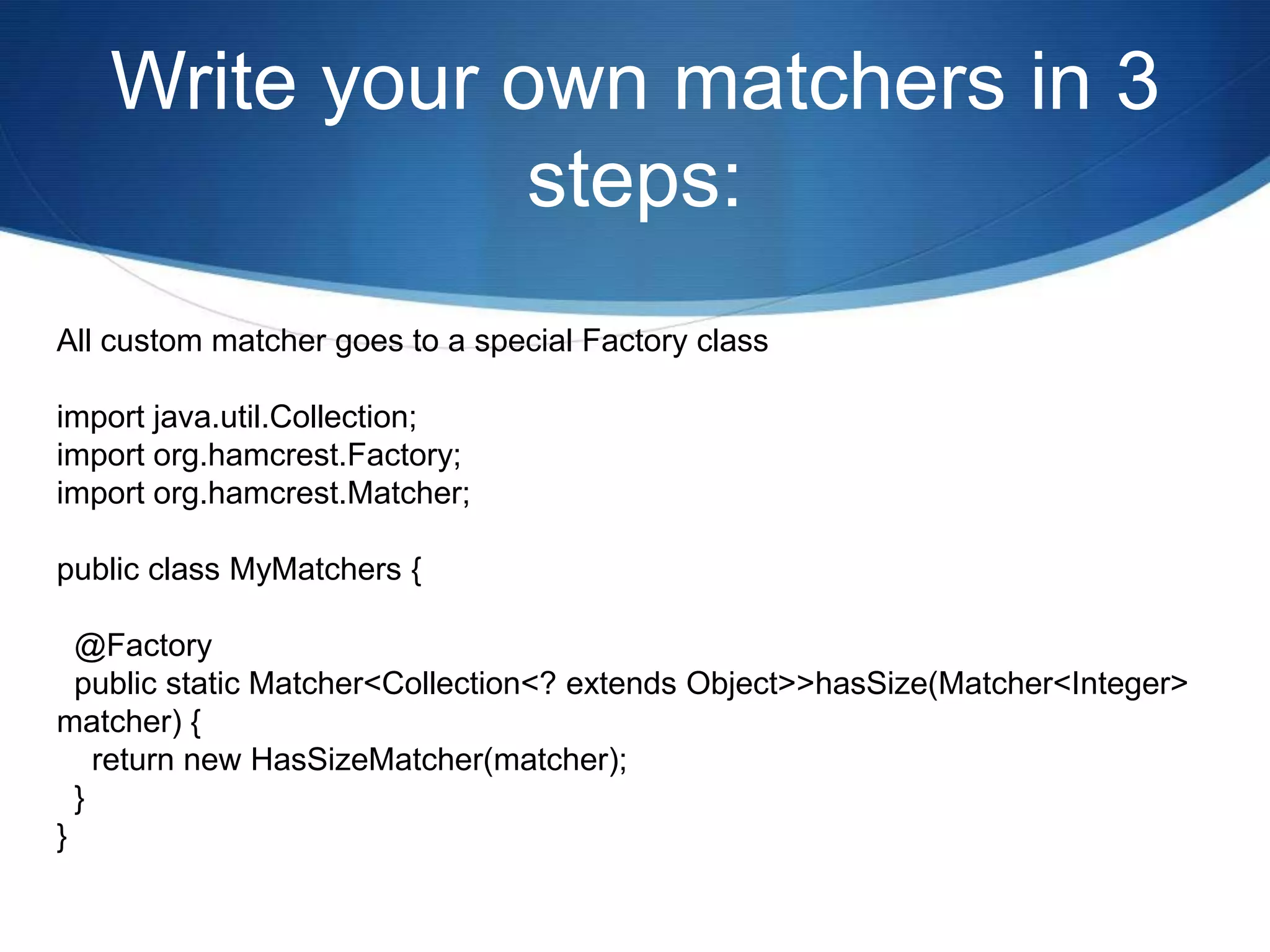 Write your own matchers in 3 steps:All custom matcher goes to a special Factory classimport java.util.Collection;import org.hamcrest.Factory;import org.hamcrest.Matcher;public class MyMatchers {  @Factory  public static Matcher<Collection<? extends Object>> hasSize(Matcher<Integer> matcher) {    return new HasSizeMatcher(matcher);  }}