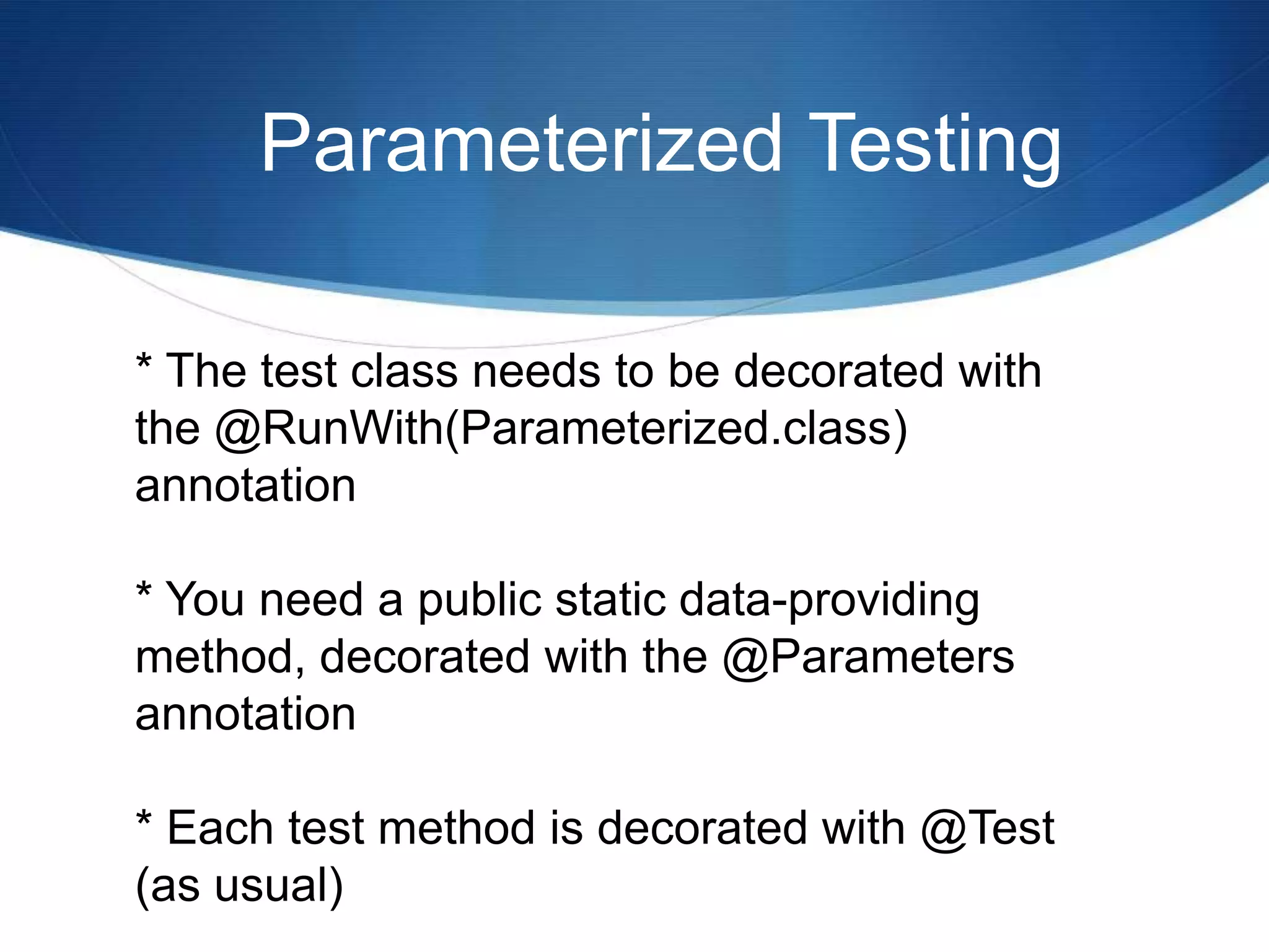 Parameterized Testing* The test class needs to be decorated with the @RunWith(Parameterized.class) annotation* You need a public static data-providing method, decorated with the @Parameters annotation* Each test method is decorated with @Test (as usual)
