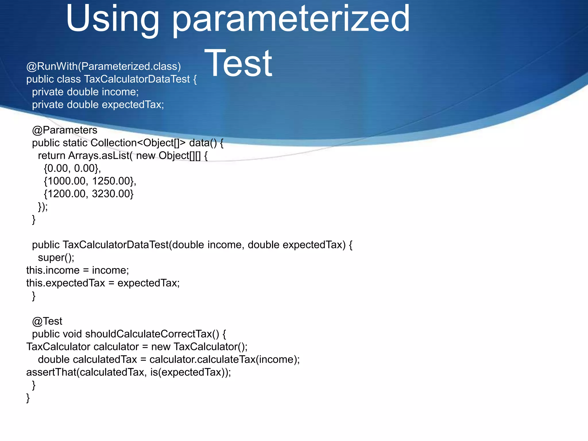 Using parameterized Test@RunWith(Parameterized.class)public class TaxCalculatorDataTest {  private double income;  private double expectedTax;  @Parameters  public static Collection<Object[]> data() {    return Arrays.asList( new Object[][] {      {0.00, 0.00},      {1000.00, 1250.00},      {1200.00, 3230.00}    });  }  public TaxCalculatorDataTest(double income, double expectedTax) {    super();this.income = income;this.expectedTax = expectedTax;  }  @Test  public void shouldCalculateCorrectTax() {TaxCalculator calculator = new TaxCalculator();    double calculatedTax = calculator.calculateTax(income);assertThat(calculatedTax, is(expectedTax));  }}