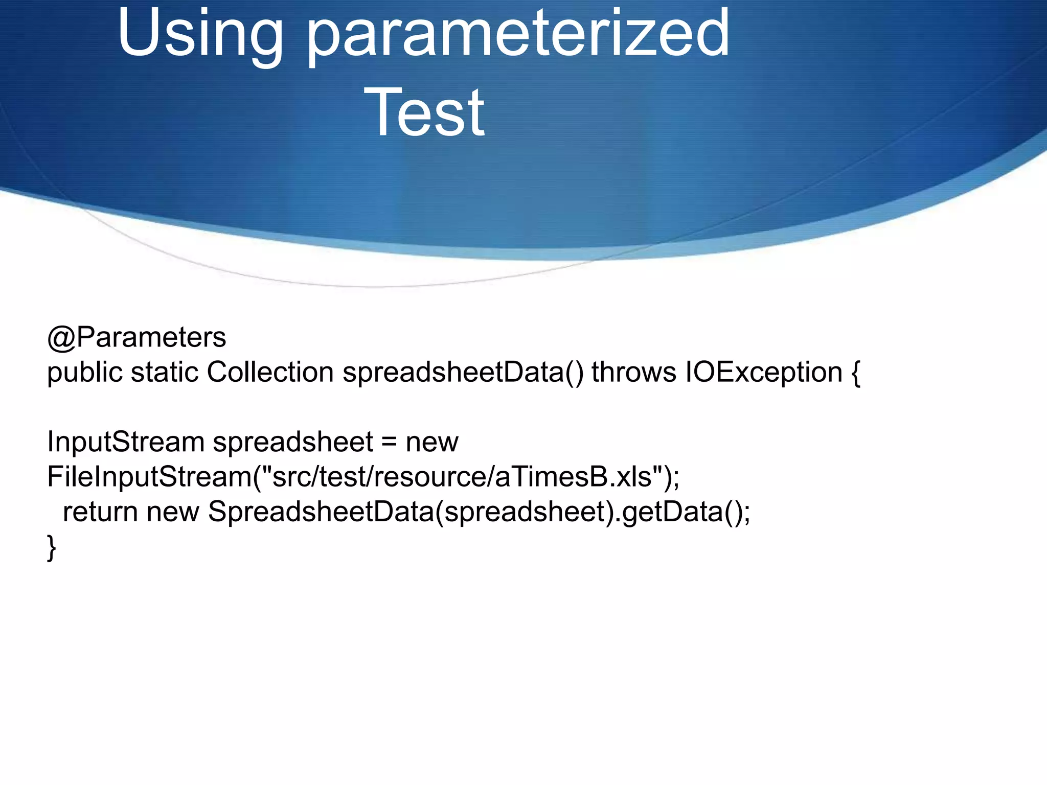 Using parameterized Test@Parameterspublic static Collection spreadsheetData() throws IOException {InputStream spreadsheet = new FileInputStream("src/test/resource/aTimesB.xls");  return new SpreadsheetData(spreadsheet).getData();}