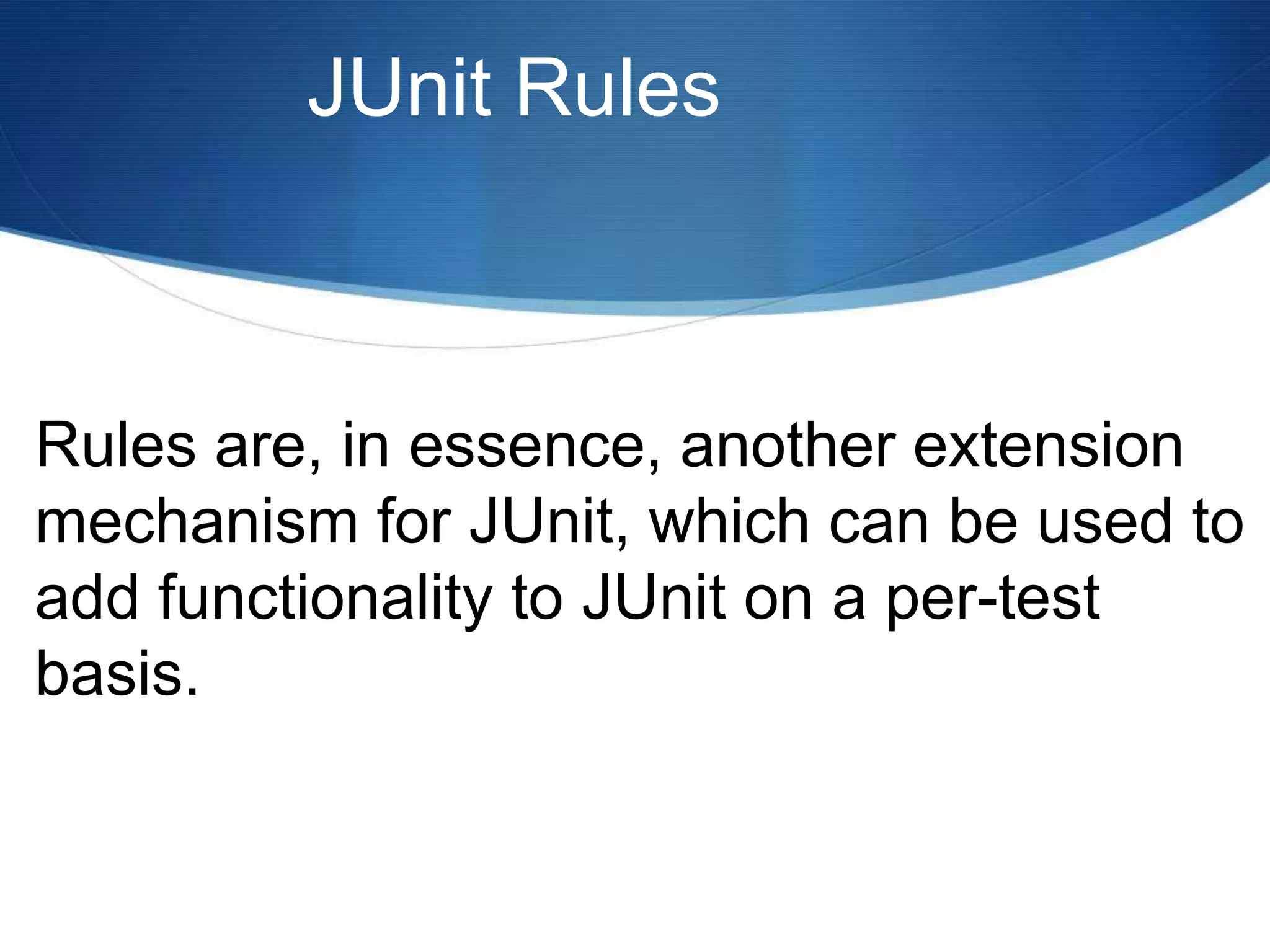 JUnit RulesRules are, in essence, another extension mechanism for JUnit, which can be used to add functionality to JUnit on a per-test basis.