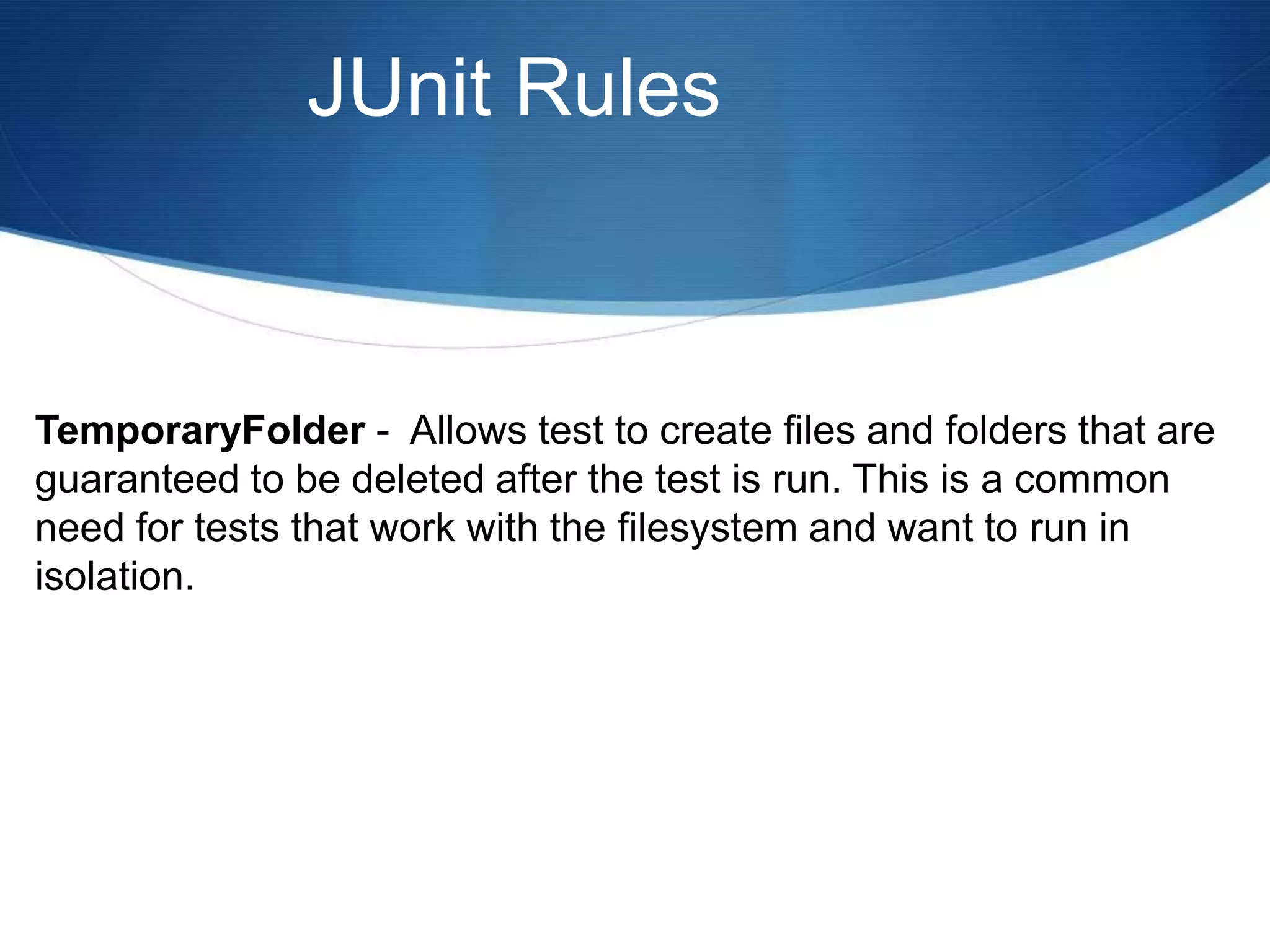 JUnit RulesTemporaryFolder -  Allows test to create files and folders that are guaranteed to be deleted after the test is run. This is a common need for tests that work with the filesystem and want to run in isolation.