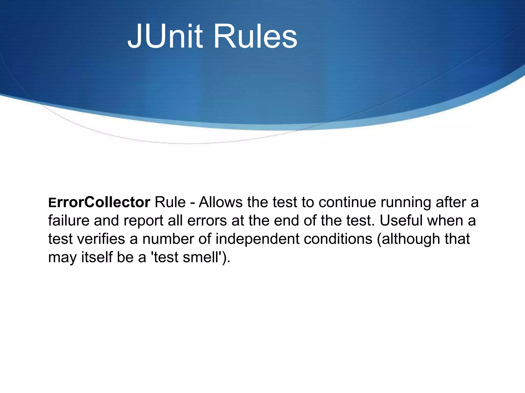 JUnit RulesErrorCollector Rule - Allows the test to continue running after a failure and report all errors at the end of the test. Useful when a test verifies a number of independent conditions (although that may itself be a 'test smell').