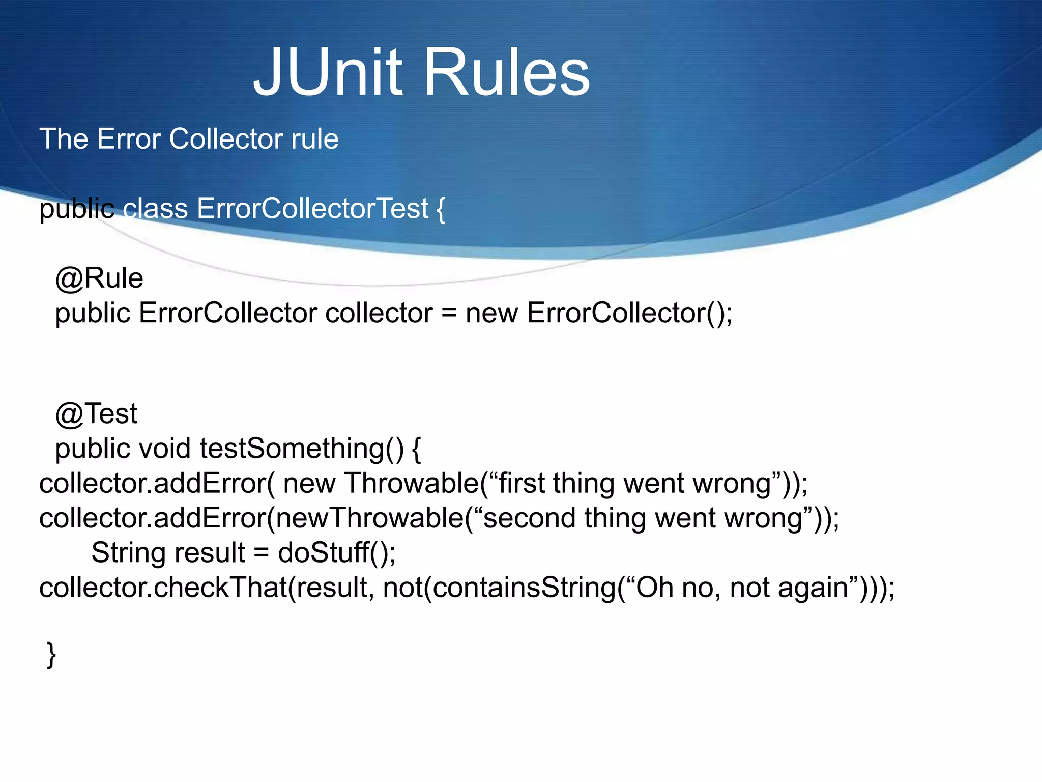 JUnit RulesThe Error Collector rulepublic class ErrorCollectorTest {  @Rule  public ErrorCollector collector = new ErrorCollector();  @Test  public void testSomething() {collector.addError( new Throwable(“first thing went wrong”));collector.addError(newThrowable(“second thing went wrong”));	String result = doStuff();collector.checkThat(result, not(containsString(“Oh no, not again”))); } 