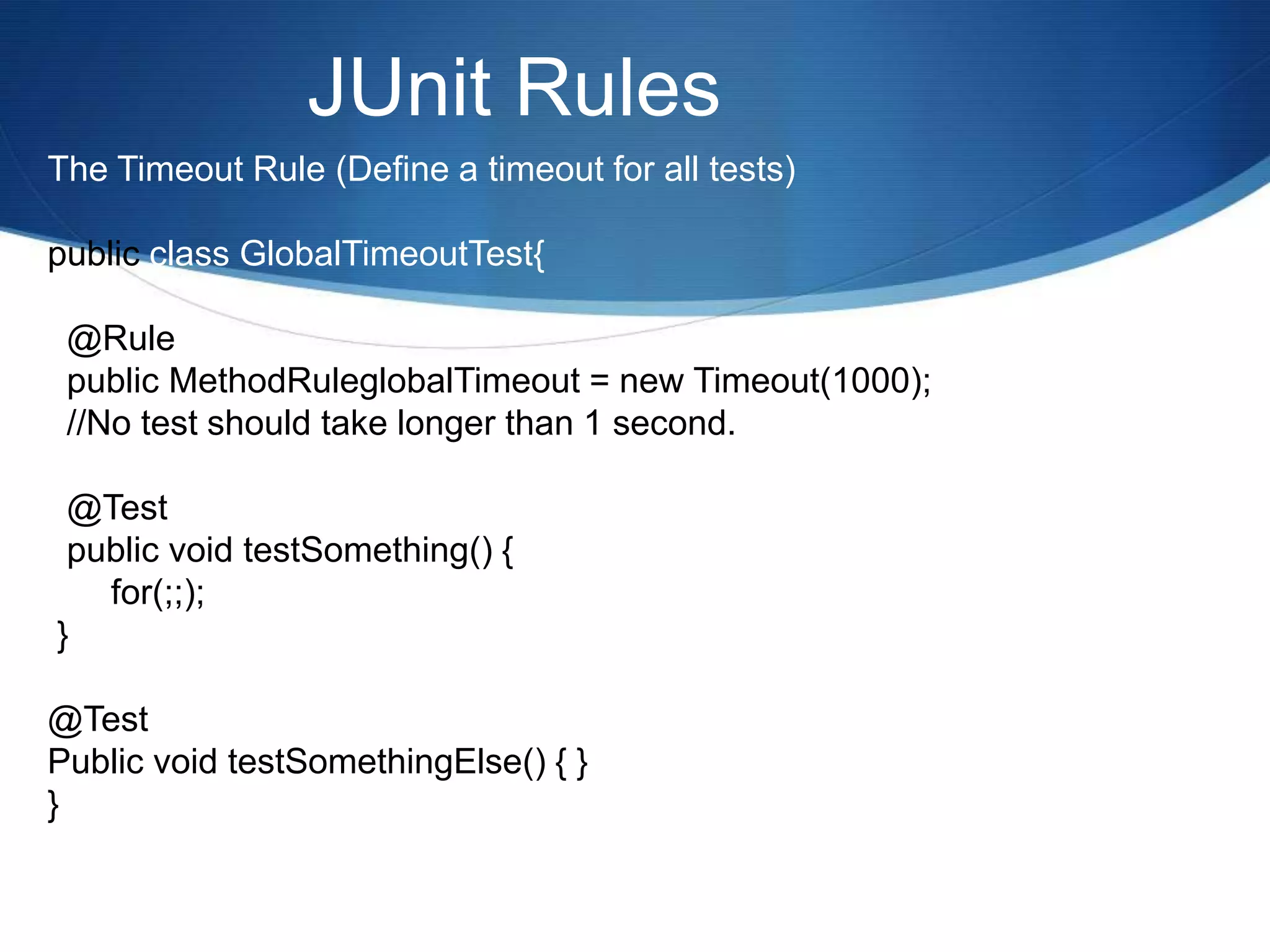 JUnit RulesThe Timeout Rule (Define a timeout for all tests)public class GlobalTimeoutTest{  @Rule  public MethodRuleglobalTimeout = new Timeout(1000);  //No test should take longer than 1 second.  @Test  public void testSomething() {	for(;;);  }@TestPublic void testSomethingElse() { }} 