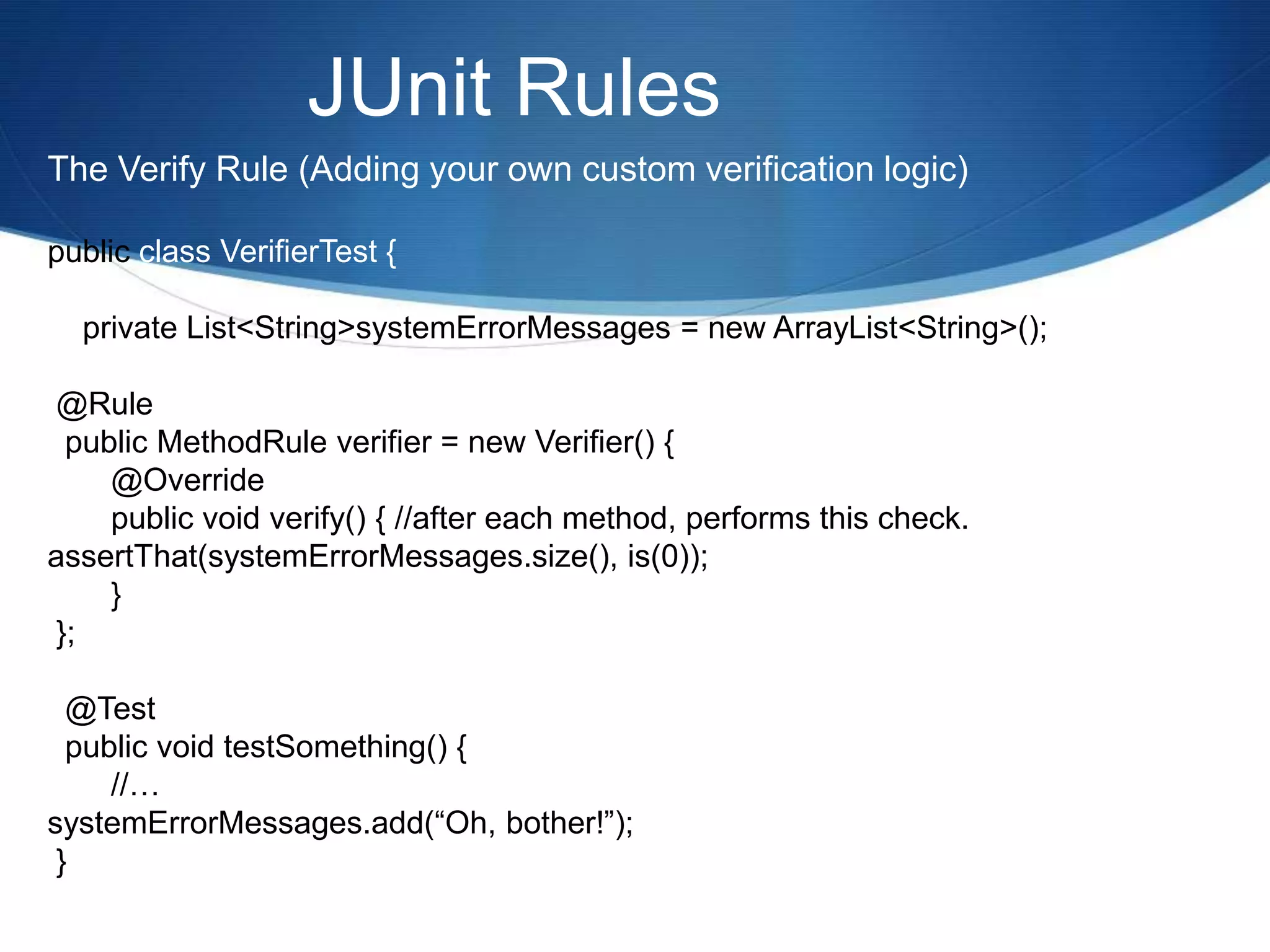 JUnit RulesThe Verify Rule (Adding your own custom verification logic)public class VerifierTest {    private List<String> systemErrorMessages = new ArrayList<String>(); @Rule  public MethodRule verifier = new Verifier() {	@Override	public void verify() { //after each method, performs this check.assertThat(systemErrorMessages.size(), is(0));	} };  @Test  public void testSomething() {	//…systemErrorMessages.add(“Oh, bother!”); } 