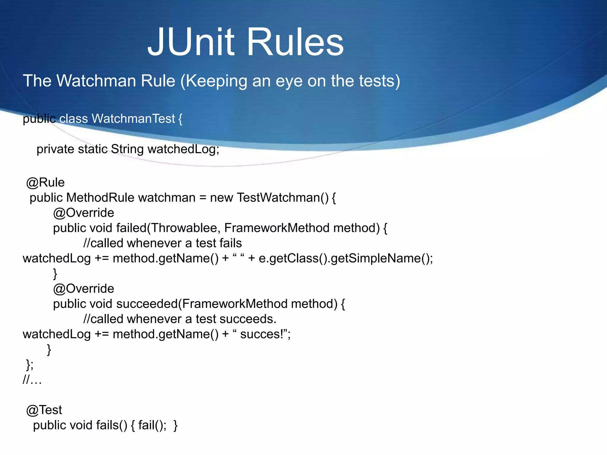 JUnit RulesThe Watchman Rule (Keeping an eye on the tests)public class WatchmanTest {    private static String watchedLog; @Rule  public MethodRule watchman = new TestWatchman() {	@Override	public void failed(Throwablee, FrameworkMethod method) {      		//called whenever a test failswatchedLog += method.getName() + “ “ + e.getClass().getSimpleName();	}	@Override	public void succeeded(FrameworkMethod method) {		//called whenever a test succeeds.watchedLog += method.getName() + “ succes!”;       } };//… @Test   public void fails() { fail();  }