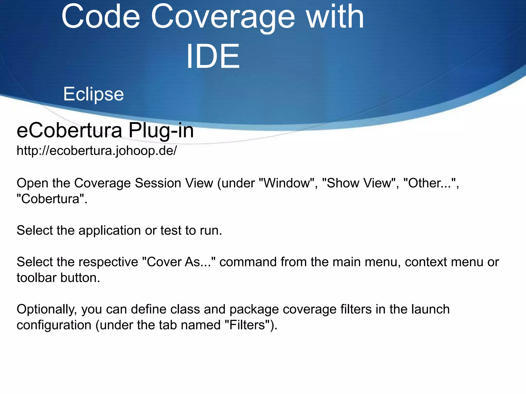 Code Coverage with IDEEclipseeCobertura Plug-inhttp://ecobertura.johoop.de/Open the Coverage Session View (under "Window", "Show View", "Other...", "Cobertura".Select the application or test to run.Select the respective "Cover As..." command from the main menu, context menu or toolbar button.Optionally, you can define class and package coverage filters in the launch configuration (under the tab named "Filters").