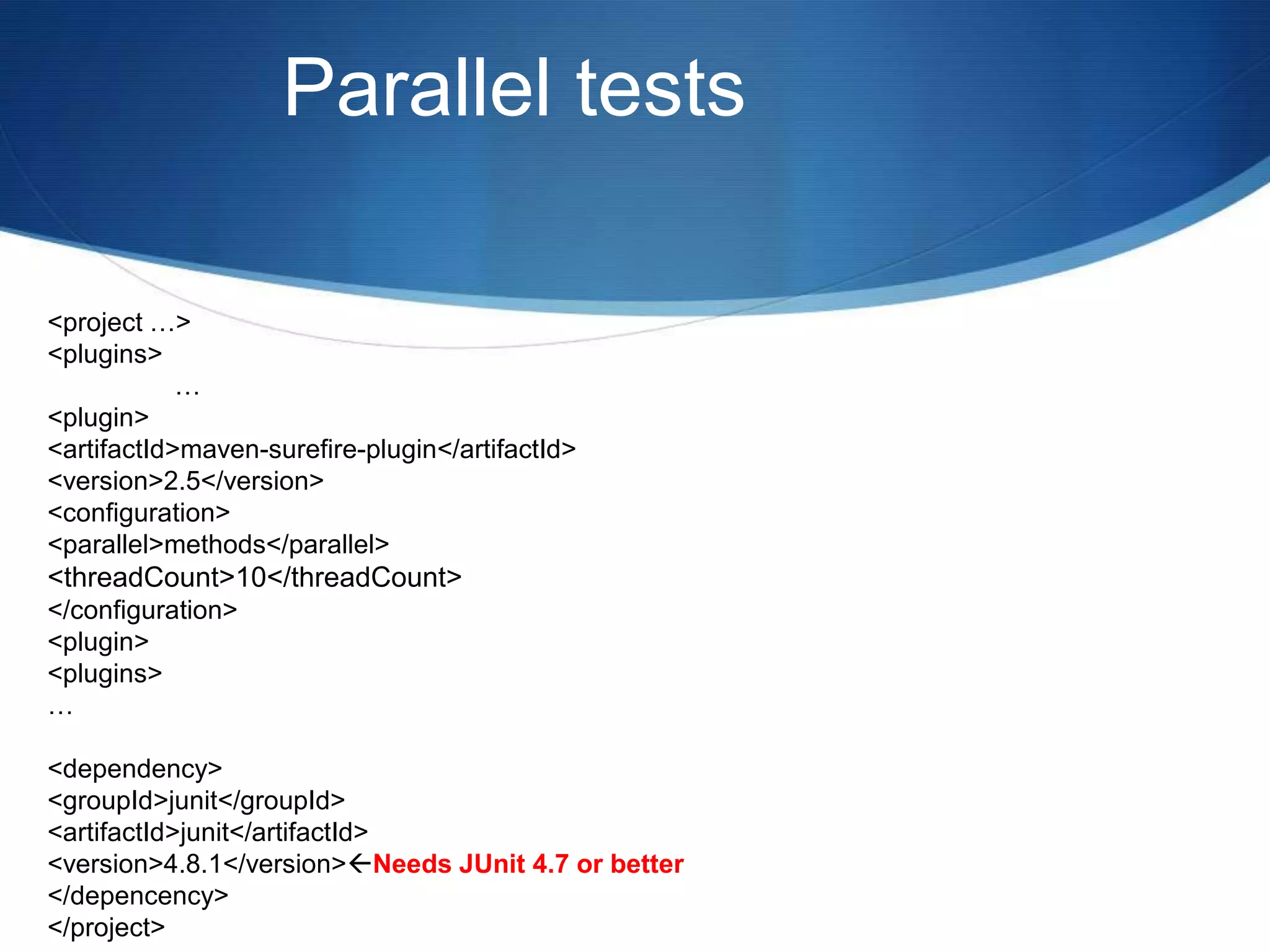 Parallel tests<project …>	<plugins>		…		<plugin>			<artifactId>maven-surefire-plugin</artifactId>			<version>2.5</version>			<configuration>				<parallel>methods</parallel>				<threadCount>10</threadCount> 			</configuration>		<plugin>	<plugins>…	<dependency>		<groupId>junit</groupId>		<artifactId>junit</artifactId>		<version>4.8.1</version> Needs JUnit 4.7 or better	</depencency></project>