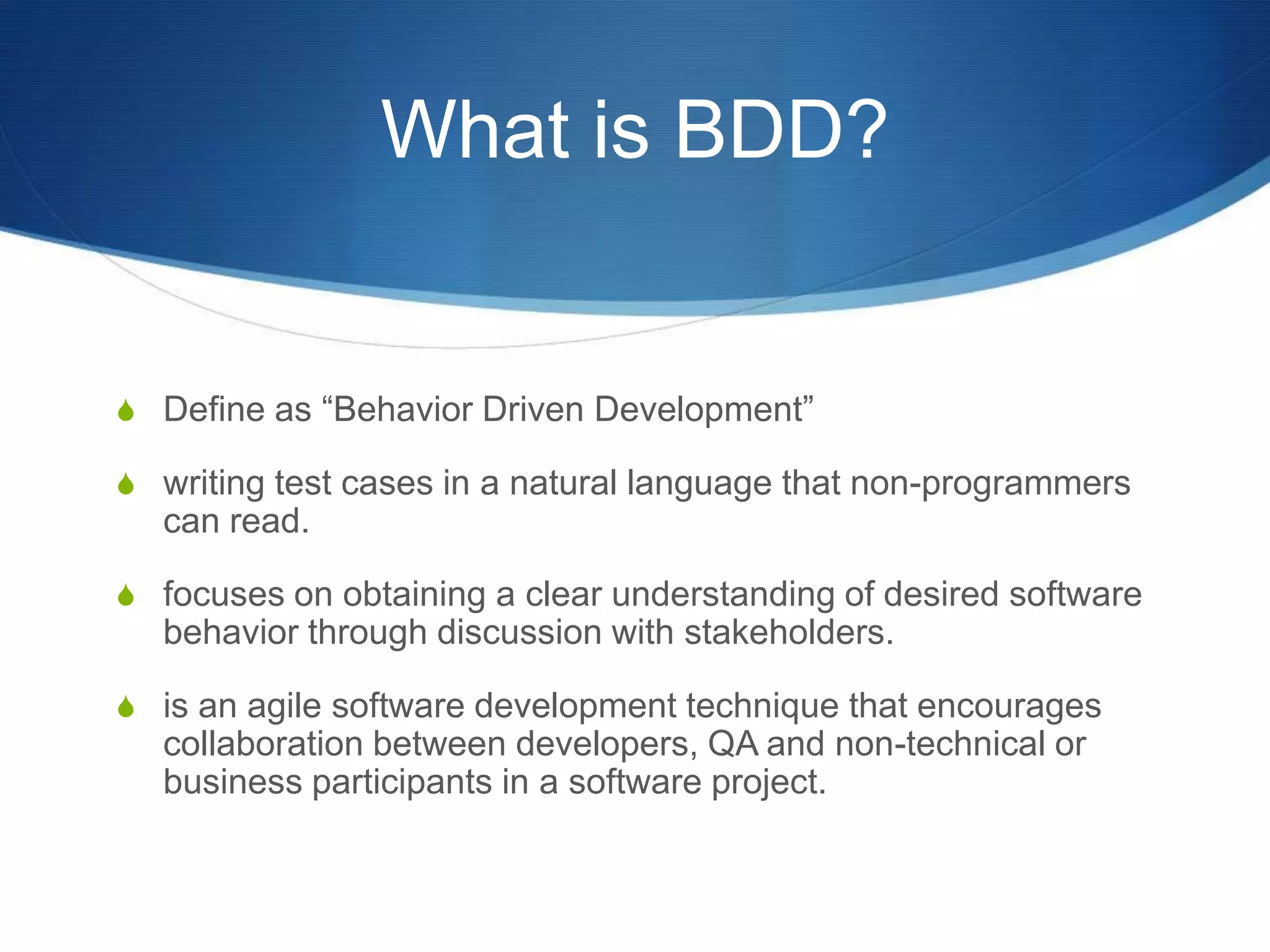 What is BDD?Define as “Behavior Driven Development”writing test cases in a natural language that non-programmers can read.focuses on obtaining a clear understanding of desired software behavior through discussion with stakeholders.is an agile software development technique that encourages collaboration between developers, QA and non-technical or business participants in a software project.