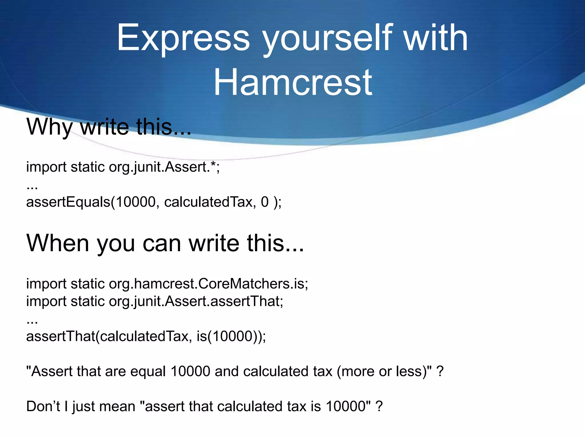 Express yourself with HamcrestWhy write this...import static org.junit.Assert.*;...assertEquals(10000, calculatedTax, 0 );When you can write this...import static org.hamcrest.CoreMatchers.is;import static org.junit.Assert.assertThat;...assertThat(calculatedTax, is(10000));"Assert that are equal 10000 and calculated tax (more or less)" ?Don’t I just mean "assert that calculated tax is 10000" ?