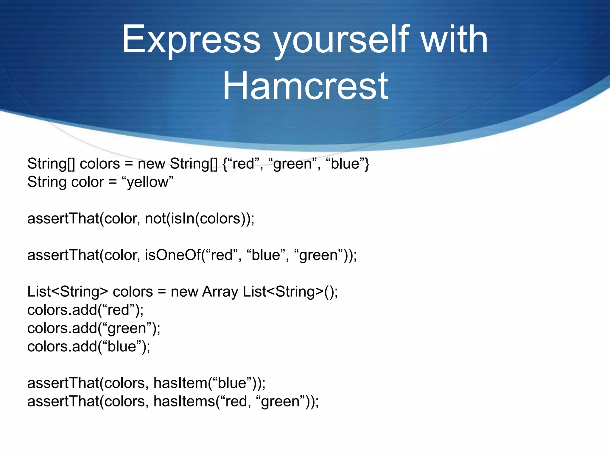 Express yourself with HamcrestString[] colors = new String[] {“red”, “green”, “blue”}String color = “yellow”assertThat(color, not(isIn(colors));assertThat(color, isOneOf(“red”, “blue”, “green”));List<String> colors = new Array List<String>();colors.add(“red”);colors.add(“green”);colors.add(“blue”);assertThat(colors, hasItem(“blue”));assertThat(colors, hasItems(“red, “green”));