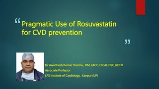 “
”
Pragmatic Use of Rosuvastatin
for CVD prevention
Dr Awadhesh Kumar Sharma , DM, FACC, FSCAI, FISC,FICCM
Associate Professor
LPS Institute of Cardiology , Kanpur (UP)
 