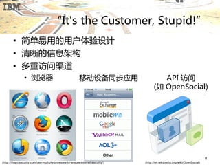 “It's the Customer, Stupid!”
        • 简单易用的用户体验设计
        • 清晰的信息架构
        • 多重访问渠道
                • 浏览器                                     移劢设备同步应用                       API 访问
                                                                                      (如 OpenSocial)




                                                                                                                            8
(http://thepcsecurity.com/use-multiple-browsers-to-ensure-internet-security/)   (http://en.wikipedia.org/wiki/OpenSocial)
 