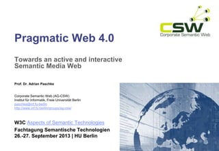 Pragmatic Web 4.0
Towards an active and interactive
Semantic Media Web
Prof. Dr. Adrian Paschke
Corporate Semantic Web (AG-CSW)
Institut für Informatik, Freie Universität Berlin
paschke@inf.fu-berlin
http://www.inf.fu-berlin/groups/ag-csw/
W3C Aspects of Semantic Technologies
Fachtagung Semantische Technologien
26.-27. September 2013 | HU Berlin
 