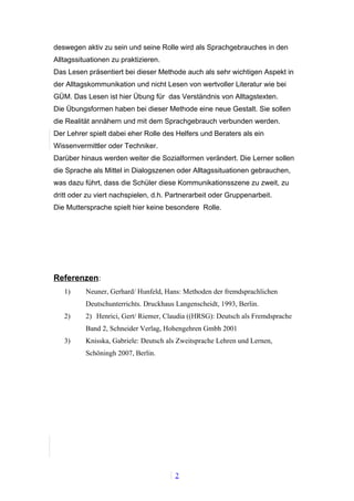 deswegen aktiv zu sein und seine Rolle wird als Sprachgebrauches in den
Alltagssituationen zu praktizieren.
Das Lesen präsentiert bei dieser Methode auch als sehr wichtigen Aspekt in
der Alltagskommunikation und nicht Lesen von wertvoller Literatur wie bei
GÜM. Das Lesen ist hier Übung für das Verständnis von Alltagstexten.
Die Übungsformen haben bei dieser Methode eine neue Gestalt. Sie sollen
die Realität annähern und mit dem Sprachgebrauch verbunden werden.
Der Lehrer spielt dabei eher Rolle des Helfers und Beraters als ein
Wissenvermittler oder Techniker.
Darüber hinaus werden weiter die Sozialformen verändert. Die Lerner sollen
die Sprache als Mittel in Dialogszenen oder Alltagssituationen gebrauchen,
was dazu führt, dass die Schüler diese Kommunikationsszene zu zweit, zu
dritt oder zu viert nachspielen, d.h. Partnerarbeit oder Gruppenarbeit.
Die Muttersprache spielt hier keine besondere Rolle.




Referenzen:
   1)     Neuner, Gerhard/ Hunfeld, Hans: Methoden der fremdsprachlichen
          Deutschunterrichts. Druckhaus Langenscheidt, 1993, Berlin.
   2)     2) Henrici, Gert/ Riemer, Claudia ((HRSG): Deutsch als Fremdsprache
          Band 2, Schneider Verlag, Hohengehren Gmbh 2001
   3)     Knisska, Gabriele: Deutsch als Zweitsprache Lehren und Lernen,
          Schöningh 2007, Berlin.




                                        2
 
