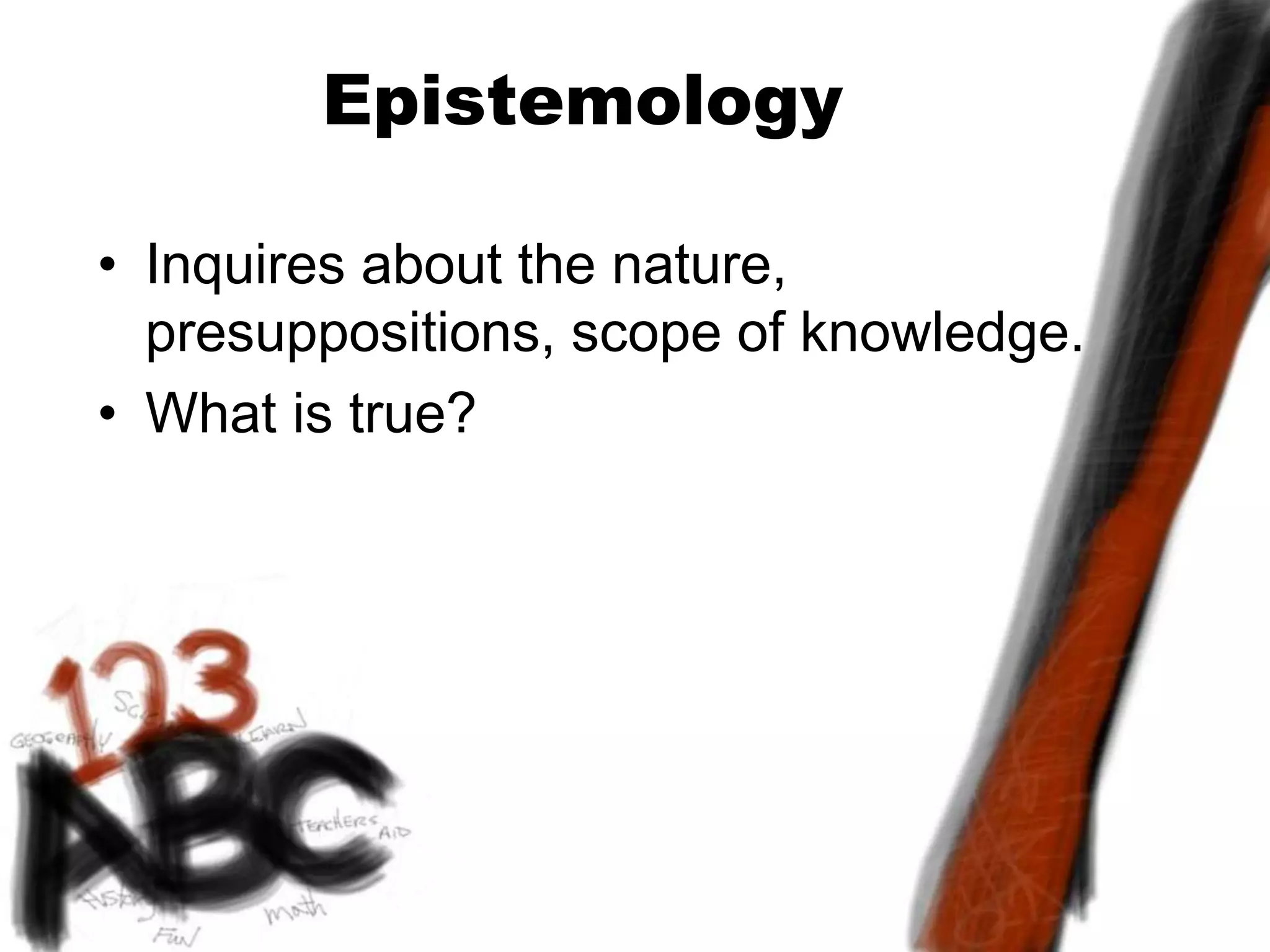 Epistemology
• Inquires about the nature,
presuppositions, scope of knowledge.
• What is true?
 