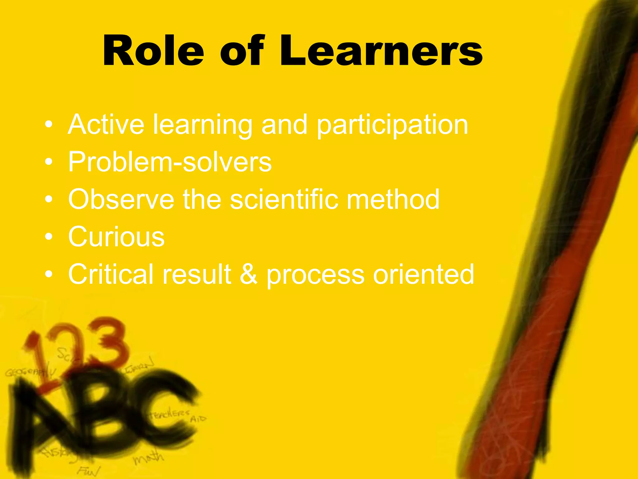 Role of Learners
• Active learning and participation
• Problem-solvers
• Observe the scientific method
• Curious
• Critical result & process oriented
 