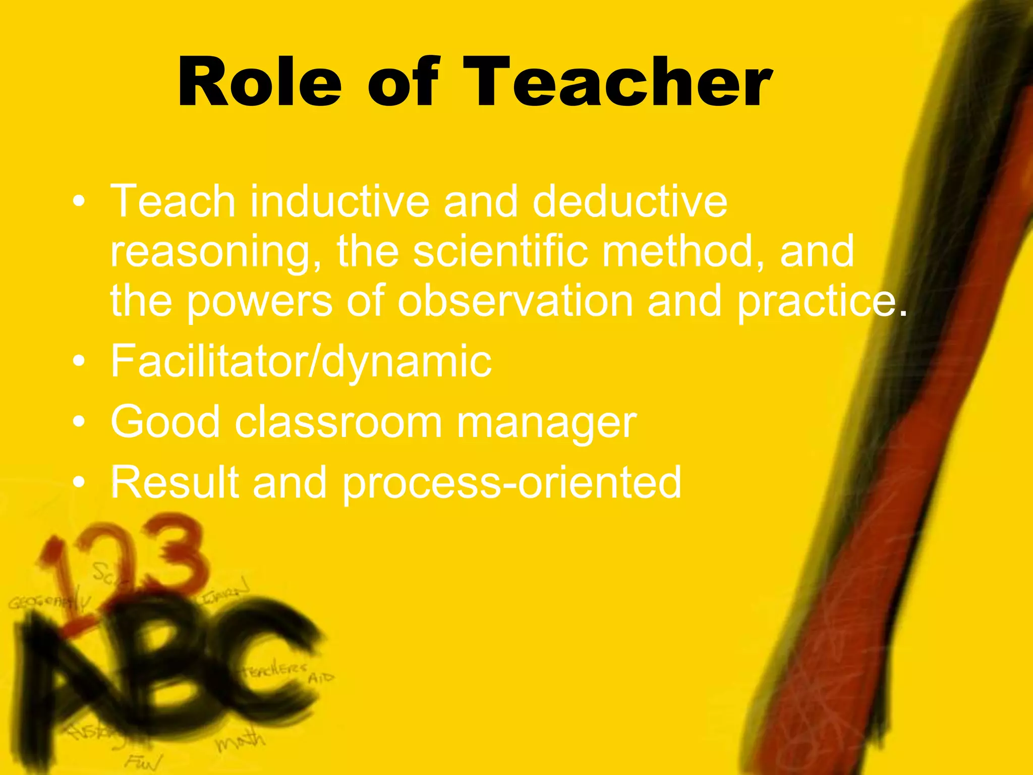 Role of Teacher
• Teach inductive and deductive
reasoning, the scientific method, and
the powers of observation and practice.
• Facilitator/dynamic
• Good classroom manager
• Result and process-oriented
 
