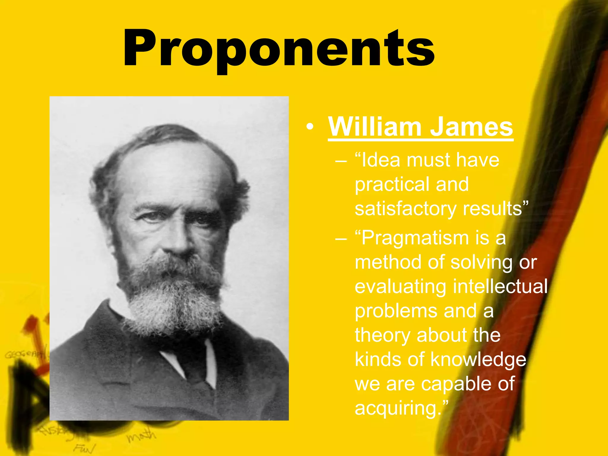 Proponents
• William James
– “Idea must have
practical and
satisfactory results”
– “Pragmatism is a
method of solving or
evaluating intellectual
problems and a
theory about the
kinds of knowledge
we are capable of
acquiring.”
 