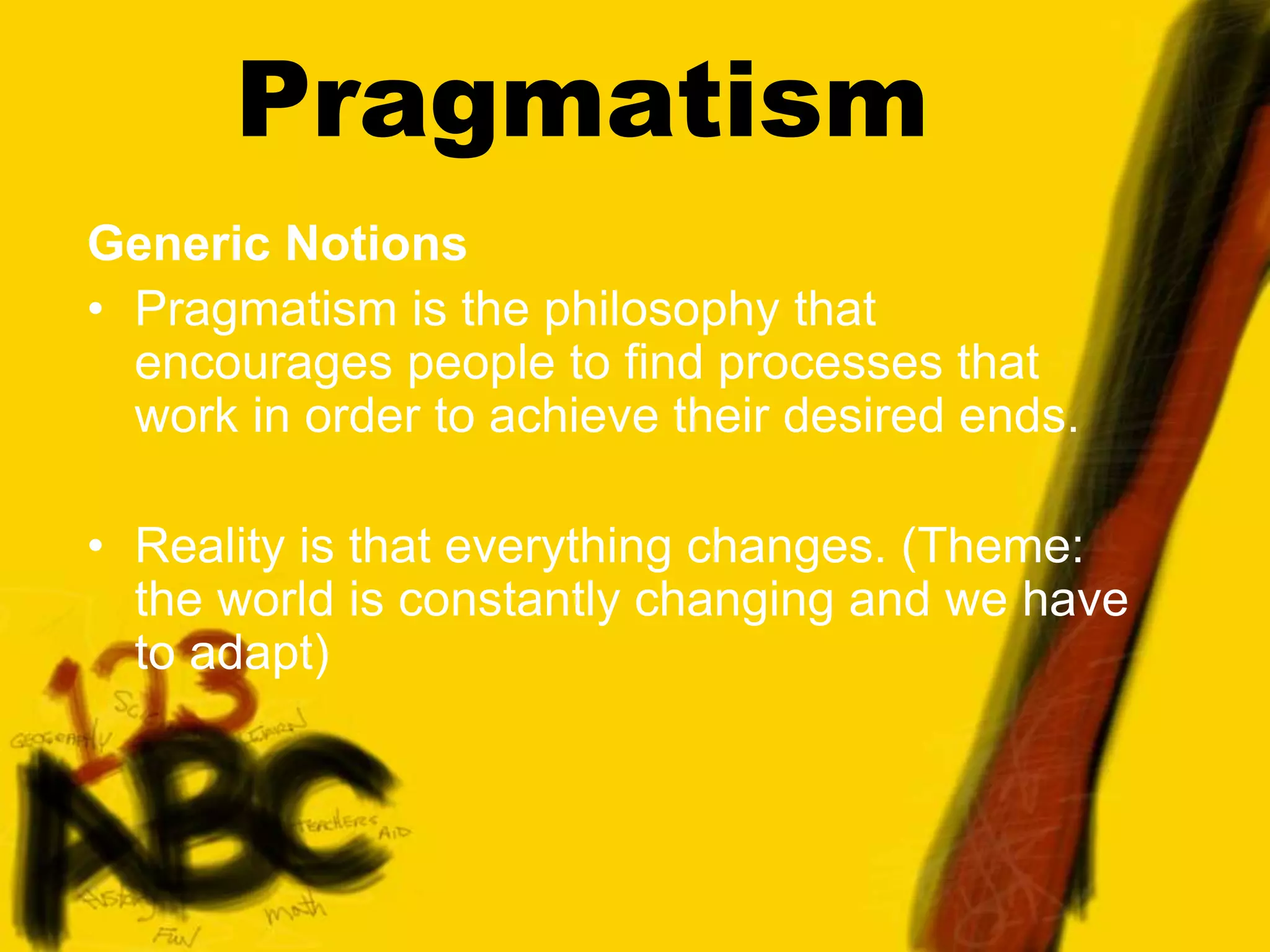 Pragmatism
Generic Notions
• Pragmatism is the philosophy that
encourages people to find processes that
work in order to achieve their desired ends.
• Reality is that everything changes. (Theme:
the world is constantly changing and we have
to adapt)
 
