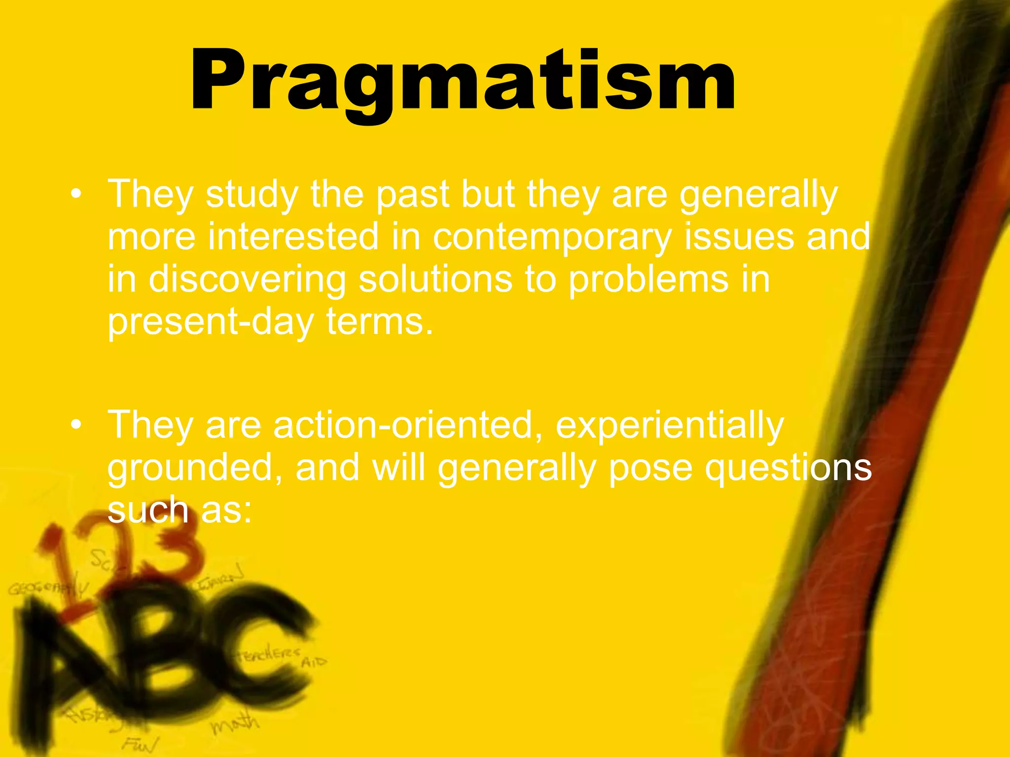 Pragmatism
• They study the past but they are generally
more interested in contemporary issues and
in discovering solutions to problems in
present-day terms.
• They are action-oriented, experientially
grounded, and will generally pose questions
such as:
 