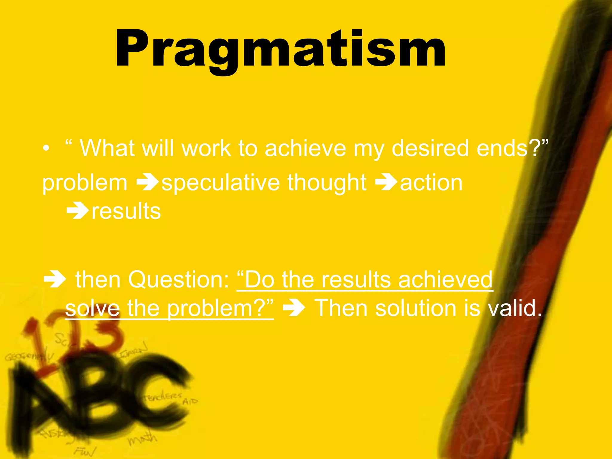 Pragmatism
• “ What will work to achieve my desired ends?”
problem speculative thought action
results
 then Question: “Do the results achieved
solve the problem?”  Then solution is valid.
 