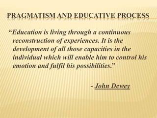 PRAGMATISM AND EDUCATIVE PROCESS
“Education is living through a continuous
reconstruction of experiences. It is the
development of all those capacities in the
individual which will enable him to control his
emotion and fulfil his possibilities.”
- John Dewey
 