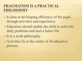 PRAGMATISM IS A PRACTICAL
PHILOSOPHY
 It aims at developing efficiency of the pupil
through activities and experience.
 Education should enable the child to solve his
daily problems and lead a better life.
 It is a work philosophy.
 Activities lie at the centre of all educative
process.
 