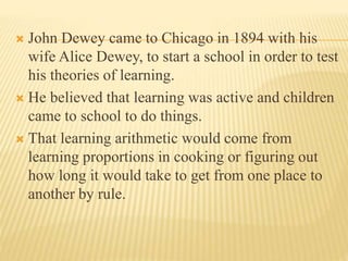  John Dewey came to Chicago in 1894 with his
wife Alice Dewey, to start a school in order to test
his theories of learning.
 He believed that learning was active and children
came to school to do things.
 That learning arithmetic would come from
learning proportions in cooking or figuring out
how long it would take to get from one place to
another by rule.
 