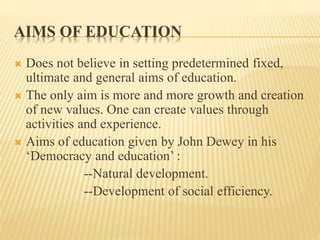 AIMS OF EDUCATION
 Does not believe in setting predetermined fixed,
ultimate and general aims of education.
 The only aim is more and more growth and creation
of new values. One can create values through
activities and experience.
 Aims of education given by John Dewey in his
‘Democracy and education’ :
--Natural development.
--Development of social efficiency.
 
