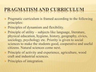 PRAGMATISM AND CURRICULUM
 Pragmatic curriculum is framed according to the following
principles:
 Principles of dynamism and flexibility.
 Principle of utility – subjects like language, literature,
physical education, hygiene, history, geography, civics,
sociology, psychology etc. Priority is given to social
sciences to make the students good, cooperative and useful
citizens. Natural sciences come next.
 Principle of activity and experience, agriculture, wood
craft and industrial sciences.
 Principles of integration.
 