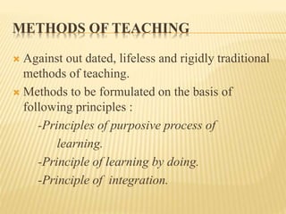 METHODS OF TEACHING
 Against out dated, lifeless and rigidly traditional
methods of teaching.
 Methods to be formulated on the basis of
following principles :
-Principles of purposive process of
learning.
-Principle of learning by doing.
-Principle of integration.
 