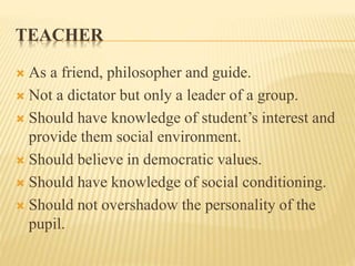 TEACHER
 As a friend, philosopher and guide.
 Not a dictator but only a leader of a group.
 Should have knowledge of student’s interest and
provide them social environment.
 Should believe in democratic values.
 Should have knowledge of social conditioning.
 Should not overshadow the personality of the
pupil.
 