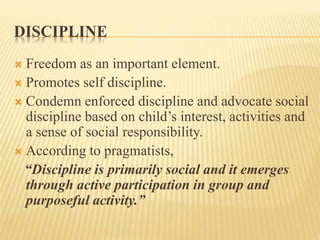 DISCIPLINE
 Freedom as an important element.
 Promotes self discipline.
 Condemn enforced discipline and advocate social
discipline based on child’s interest, activities and
a sense of social responsibility.
 According to pragmatists,
“Discipline is primarily social and it emerges
through active participation in group and
purposeful activity.”
 