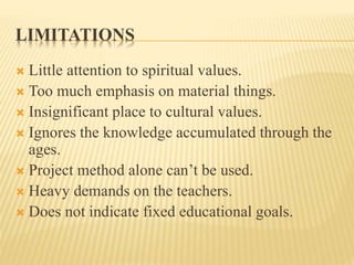 LIMITATIONS
 Little attention to spiritual values.
 Too much emphasis on material things.
 Insignificant place to cultural values.
 Ignores the knowledge accumulated through the
ages.
 Project method alone can’t be used.
 Heavy demands on the teachers.
 Does not indicate fixed educational goals.
 