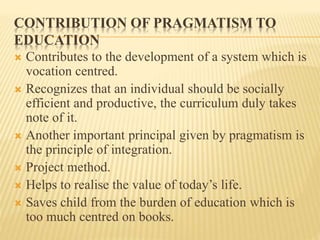 CONTRIBUTION OF PRAGMATISM TO
EDUCATION
 Contributes to the development of a system which is
vocation centred.
 Recognizes that an individual should be socially
efficient and productive, the curriculum duly takes
note of it.
 Another important principal given by pragmatism is
the principle of integration.
 Project method.
 Helps to realise the value of today’s life.
 Saves child from the burden of education which is
too much centred on books.
 