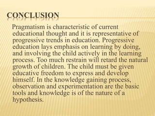 CONCLUSION
Pragmatism is characteristic of current
educational thought and it is representative of
progressive trends in education. Progressive
education lays emphasis on learning by doing,
and involving the child actively in the learning
process. Too much restrain will retard the natural
growth of children. The child must be given
educative freedom to express and develop
himself. In the knowledge gaining process,
observation and experimentation are the basic
tools and knowledge is of the nature of a
hypothesis.
 