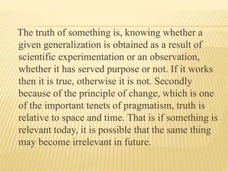 The truth of something is, knowing whether a
given generalization is obtained as a result of
scientific experimentation or an observation,
whether it has served purpose or not. If it works
then it is true, otherwise it is not. Secondly
because of the principle of change, which is one
of the important tenets of pragmatism, truth is
relative to space and time. That is if something is
relevant today, it is possible that the same thing
may become irrelevant in future.
 