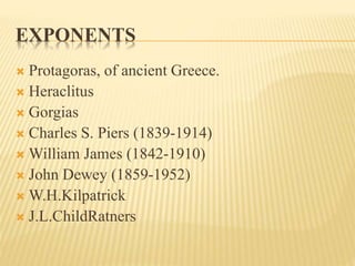 EXPONENTS
 Protagoras, of ancient Greece.
 Heraclitus
 Gorgias
 Charles S. Piers (1839-1914)
 William James (1842-1910)
 John Dewey (1859-1952)
 W.H.Kilpatrick
 J.L.ChildRatners
 