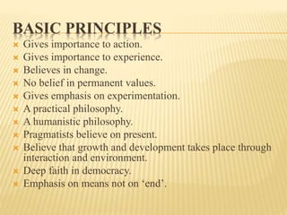 BASIC PRINCIPLES
 Gives importance to action.
 Gives importance to experience.
 Believes in change.
 No belief in permanent values.
 Gives emphasis on experimentation.
 A practical philosophy.
 A humanistic philosophy.
 Pragmatists believe on present.
 Believe that growth and development takes place through
interaction and environment.
 Deep faith in democracy.
 Emphasis on means not on ‘end’.
 
